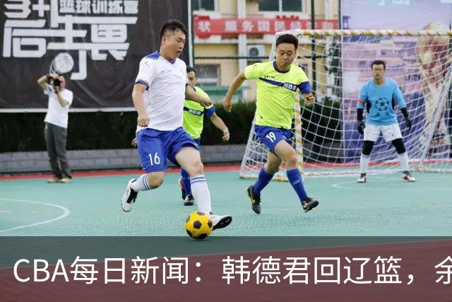 CBA每日新闻：韩德君回辽篮，余嘉豪结束留洋，张镇麟新合同曝光