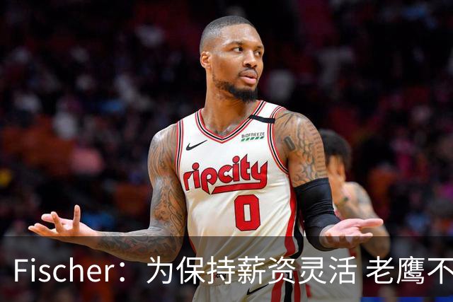 Fischer：为保持薪资灵活 老鹰不急于跟多尔特提前续约